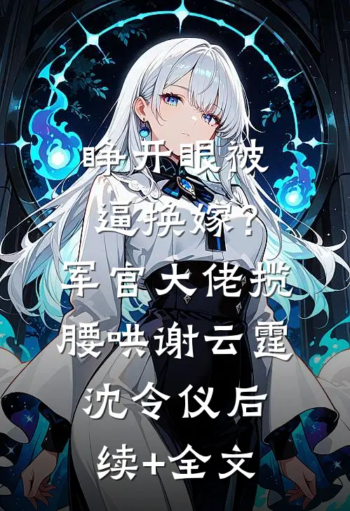 睁开眼被逼换嫁？军官大佬揽腰哄谢云霆沈令仪后续+全文