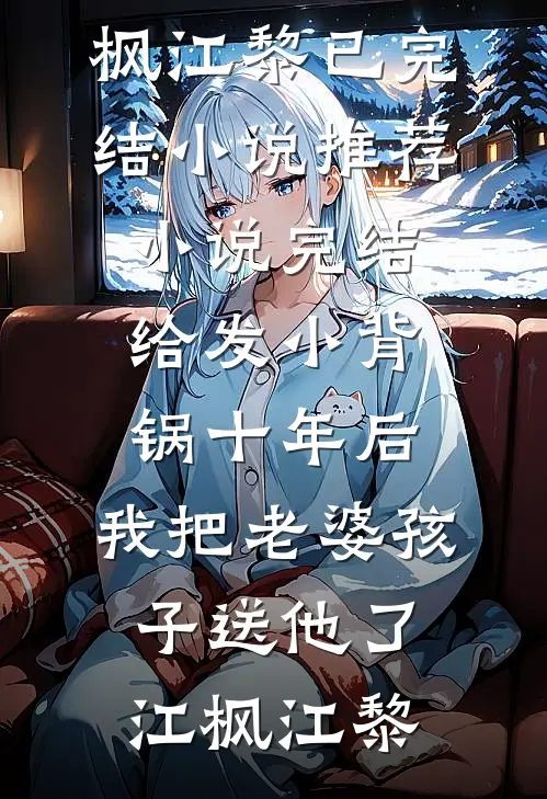 给发小背锅十年后，我把老婆孩子送他了江枫江黎已完结小说推荐_小说完结给发小背锅十年后，我把老婆孩子送他了(江枫江黎)