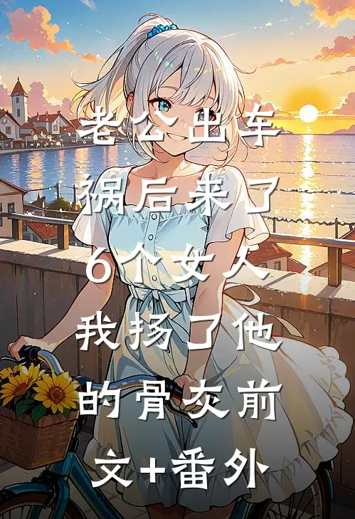 老公出车祸后来了6个女人，我扬了他的骨灰前文+番外