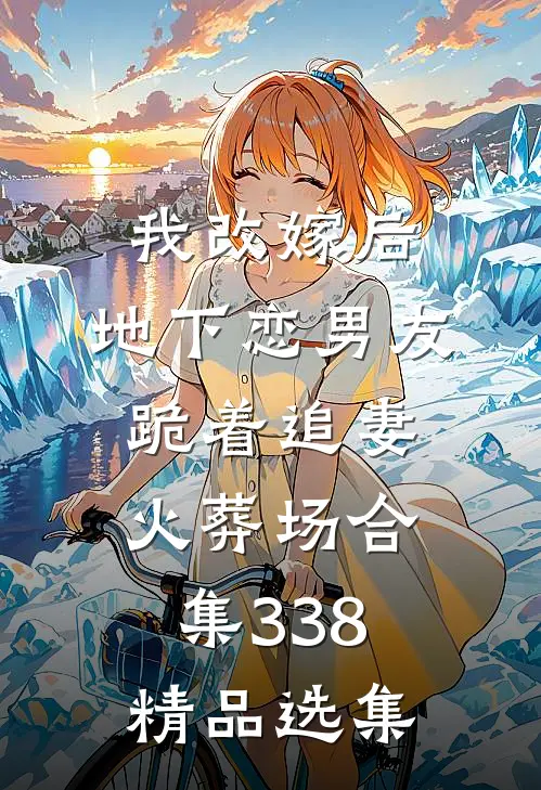 我改嫁后，地下恋男友跪着追妻火葬场合集338精品选集