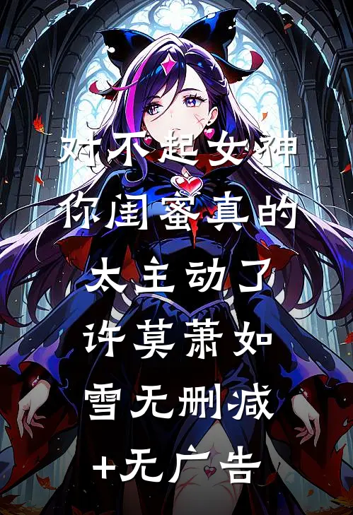 对不起女神，你闺蜜真的太主动了许莫萧如雪无删减+无广告