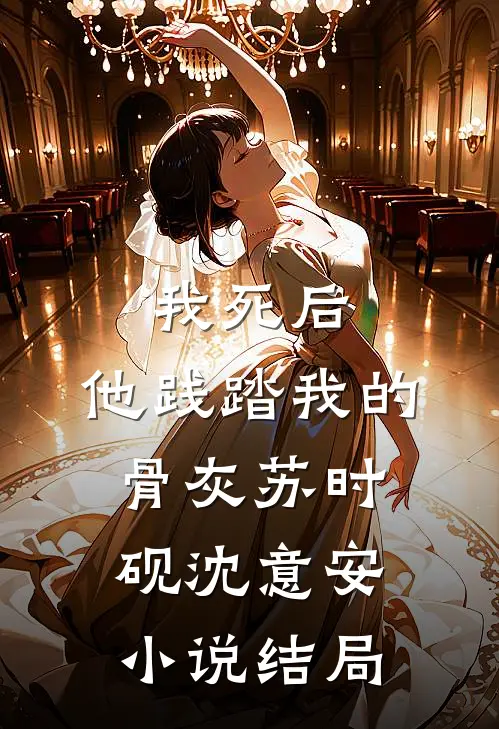 我死后，他践踏我的骨灰苏时砚沈意安小说结局