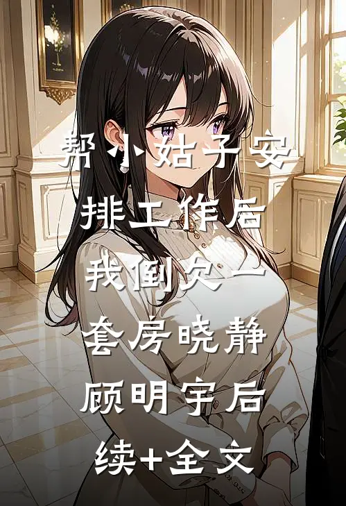 帮小姑子安排工作后，我倒欠一套房晓静顾明宇后续+全文