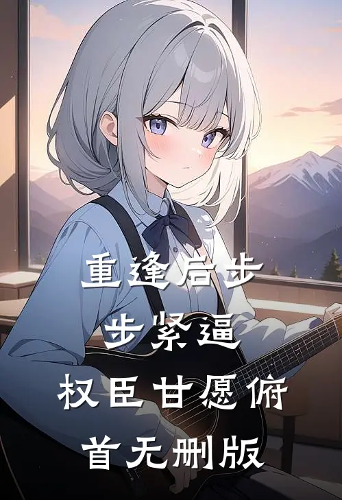 重逢后步步紧逼，权臣甘愿俯首无删版