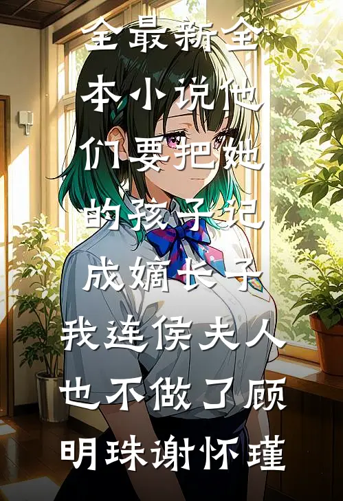他们要把她的孩子记成嫡长子，我连侯夫人也不做了(顾明珠谢怀瑾)完结小说大全_最新全本小说他们要把她的孩子记成嫡长子，我连侯夫人也不做了(顾明珠谢怀瑾)