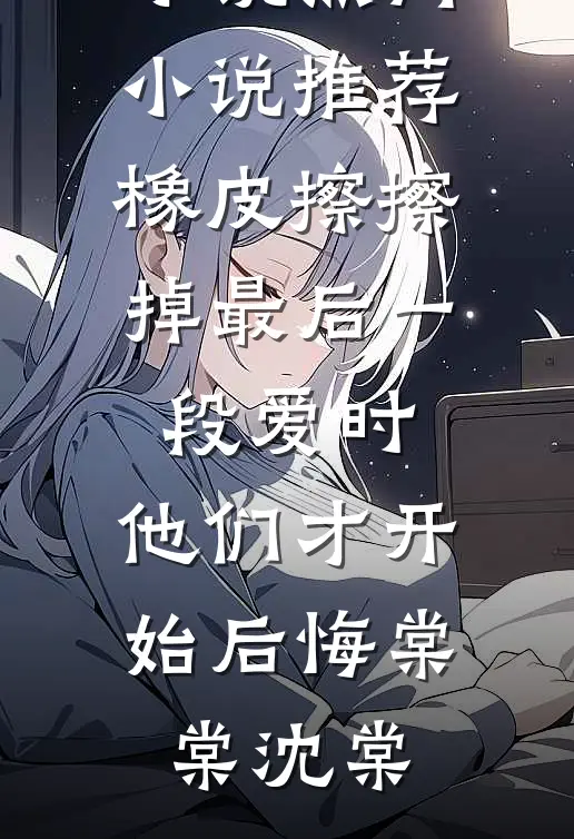 橡皮擦擦掉最后一段爱时，他们才开始后悔(棠棠沈棠)完整版免费小说_热门小说推荐橡皮擦擦掉最后一段爱时，他们才开始后悔(棠棠沈棠)