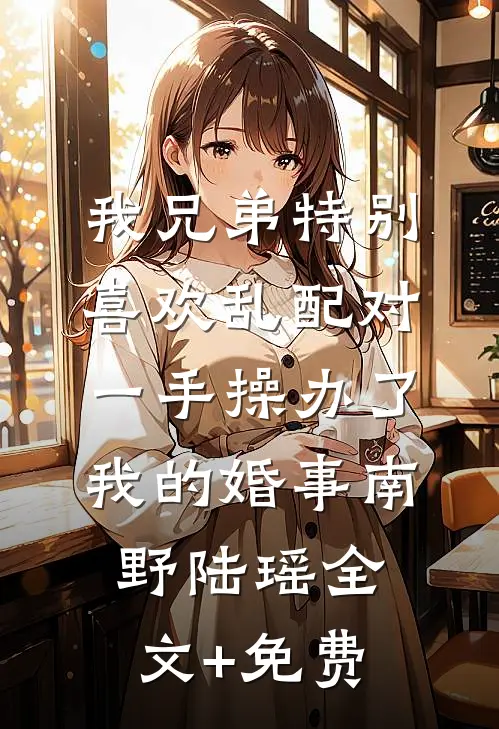 我兄弟特别喜欢乱配对，一手操办了我的婚事南野陆瑶全文+免费