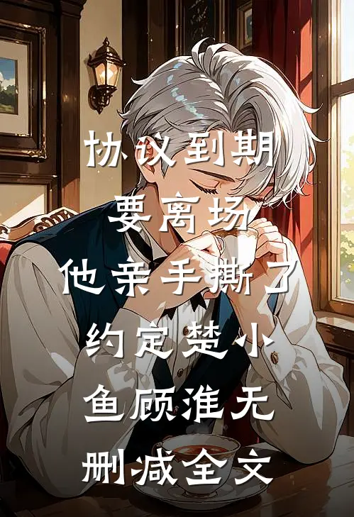 协议到期要离场，他亲手撕了约定楚小鱼顾淮无删减全文