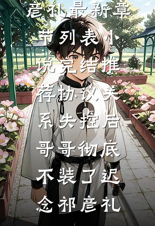 协议关系失控后，哥哥彻底不装了(迟念祁彦礼)最新章节列表_小说完结推荐协议关系失控后，哥哥彻底不装了(迟念祁彦礼)