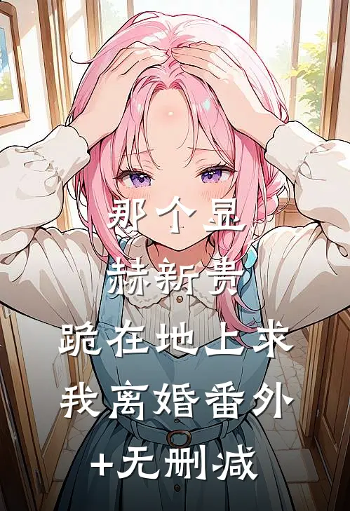 那个显赫新贵，跪在地上求我离婚番外+无删减