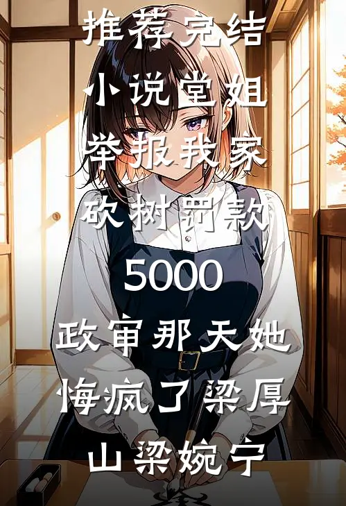 堂姐举报我家砍树罚款5000，政审那天她悔疯了梁厚山梁婉宁小说完整版免费阅读_推荐完结小说堂姐举报我家砍树罚款5000，政审那天她悔疯了(梁厚山梁婉宁)