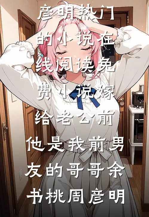 嫁给老公前，他是我前男友的哥哥余书桃周彦明热门的小说_在线阅读免费小说嫁给老公前，他是我前男友的哥哥余书桃周彦明