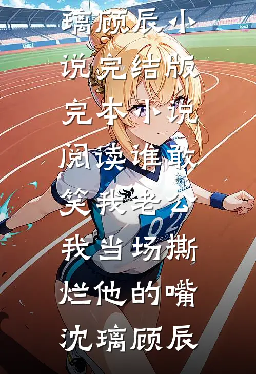 谁敢笑我老公，我当场撕烂他的嘴沈璃顾辰小说完结版_完本小说阅读谁敢笑我老公，我当场撕烂他的嘴沈璃顾辰