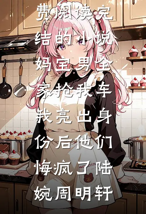 妈宝男全家抢我车，我亮出身份后他们悔疯了陆婉周明轩完整版免费阅读_完结的小说妈宝男全家抢我车，我亮出身份后他们悔疯了陆婉周明轩