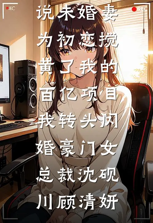 未婚妻为初恋搅黄了我的百亿项目，我转头闪婚豪门女总裁(沈砚川顾清妍)热门小说大全_免费完整版小说未婚妻为初恋搅黄了我的百亿项目，我转头闪婚豪门女总裁沈砚川顾清妍