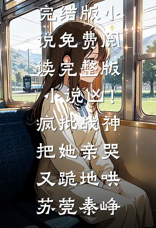 凶！疯批战神把她亲哭，又跪地哄苏莞秦峥免费完结版小说_免费阅读完整版小说凶！疯批战神把她亲哭，又跪地哄(苏莞秦峥)