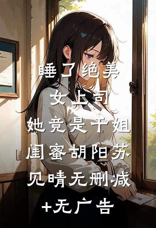 睡了绝美女上司，她竟是干姐闺蜜胡阳苏见晴无删减+无广告
