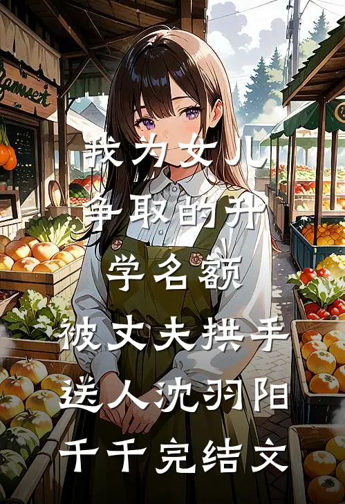 我为女儿争取的升学名额，被丈夫拱手送人沈羽阳千千完结文