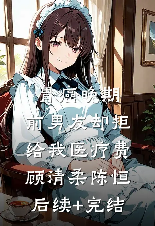 胃癌晚期，前男友却拒给我医疗费顾清柔陈恒后续+完结
